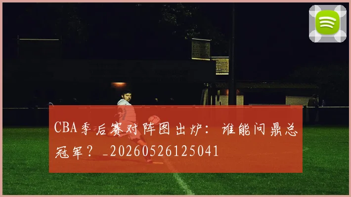 CBA季后赛对阵图出炉:谁能问鼎总冠军?_20260526125041