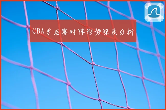 CBA季后赛对阵形势深度分析